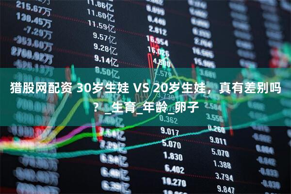 猎股网配资 30岁生娃 VS 20岁生娃，真有差别吗？_生育_年龄_卵子