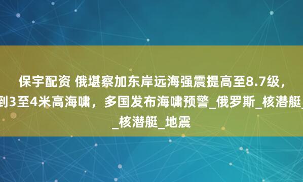 保宇配资 俄堪察加东岸远海强震提高至8.7级，监测到3至4米高海啸，多国发布海啸预警_俄罗斯_核潜艇_地震