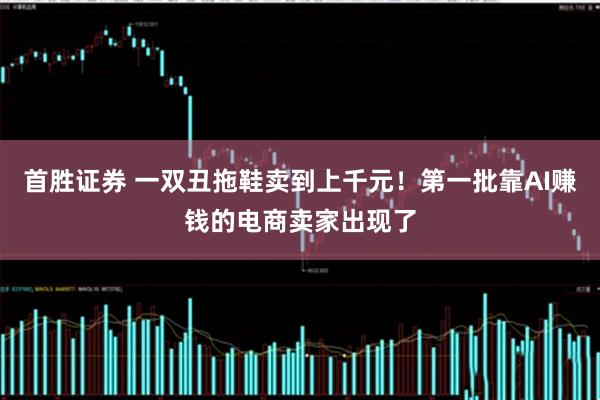 首胜证券 一双丑拖鞋卖到上千元！第一批靠AI赚钱的电商卖家出现了