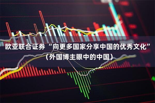欧亚联合证券 “向更多国家分享中国的优秀文化”（外国博主眼中的中国）