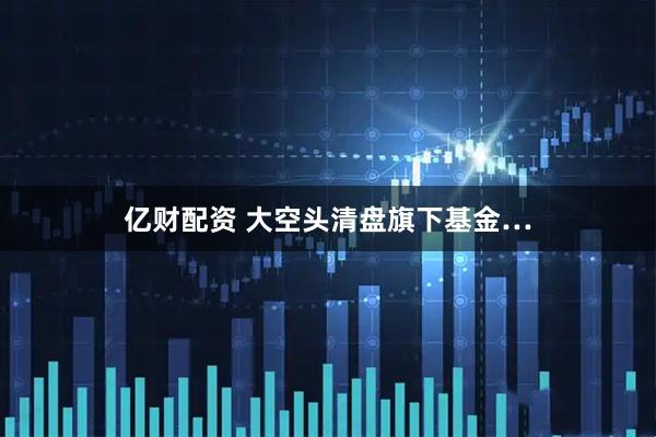 亿财配资 大空头清盘旗下基金…