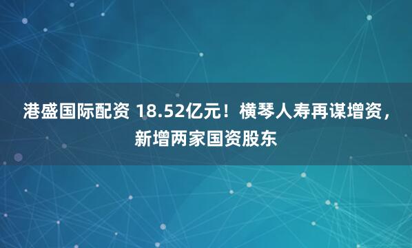港盛国际配资 18.52亿元！横琴人寿再谋增资，新增两家国资股东