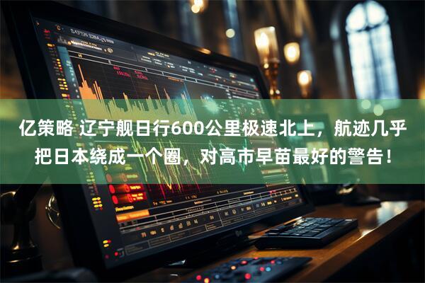 亿策略 辽宁舰日行600公里极速北上，航迹几乎把日本绕成一个圈，对高市早苗最好的警告！