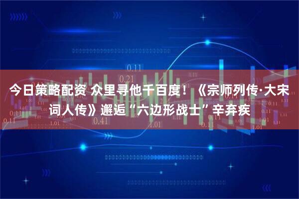 今日策略配资 众里寻他千百度！《宗师列传·大宋词人传》邂逅“六边形战士”辛弃疾