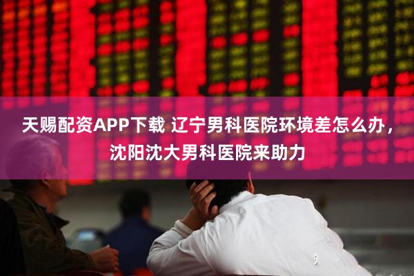 天赐配资APP下载 辽宁男科医院环境差怎么办，沈阳沈大男科医院来助力