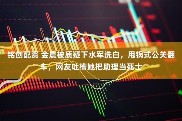 铭创配资 金晨被质疑下水军洗白，甩锅式公关翻车，网友吐槽她把助理当死士